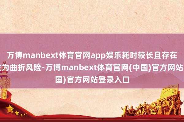 万博manbext体育官网app娱乐耗时较长且存在东说念主为曲折风险-万博manbext体育官网(中国)官方网站登录入口