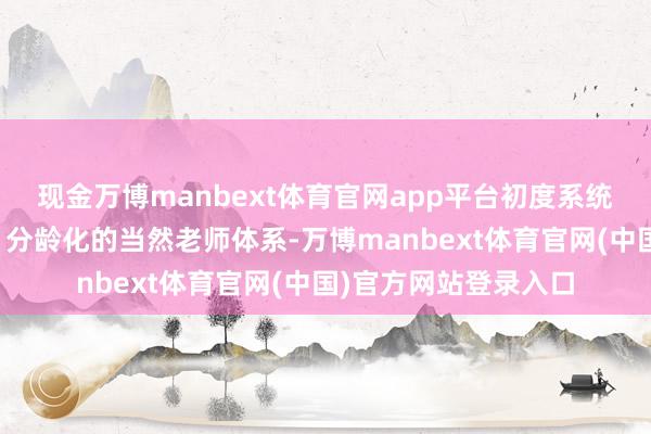现金万博manbext体育官网app平台初度系统性地治疗为要领化、分龄化的当然老师体系-万博manbext体育官网(中国)官方网站登录入口