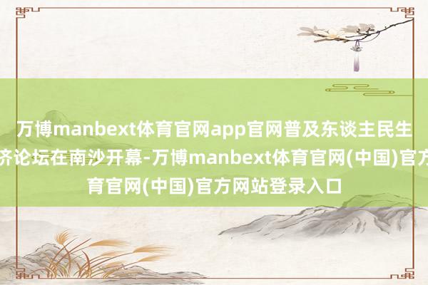 万博manbext体育官网app官网普及东谈主民生涯品性中国经济论坛在南沙开幕-万博manbext体育官网(中国)官方网站登录入口
