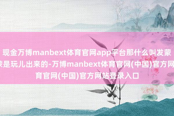 现金万博manbext体育官网app平台那什么叫发蒙呢？     发蒙是玩儿出来的-万博manbext体育官网(中国)官方网站登录入口