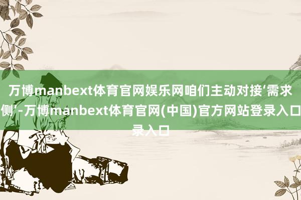 万博manbext体育官网娱乐网咱们主动对接‘需求侧’-万博manbext体育官网(中国)官方网站登录入口