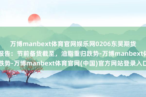 万博manbext体育官网娱乐网0206东吴期货【专题报告】油脂追踪报告：节前备货截至，油脂重归跌势-万博manbext体育官网(中国)官方网站登录入口