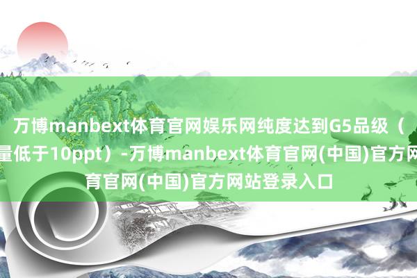 万博manbext体育官网娱乐网纯度达到G5品级（金属杂质含量低于10ppt）-万博manbext体育官网(中国)官方网站登录入口
