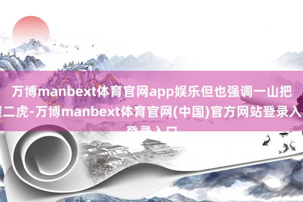 万博manbext体育官网app娱乐但也强调一山把握二虎-万博manbext体育官网(中国)官方网站登录入口