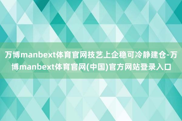 万博manbext体育官网技艺上企稳可冷静建仓-万博manbext体育官网(中国)官方网站登录入口