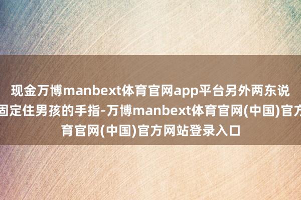现金万博manbext体育官网app平台另外两东说念主防御翼翼固定住男孩的手指-万博manbext体育官网(中国)官方网站登录入口