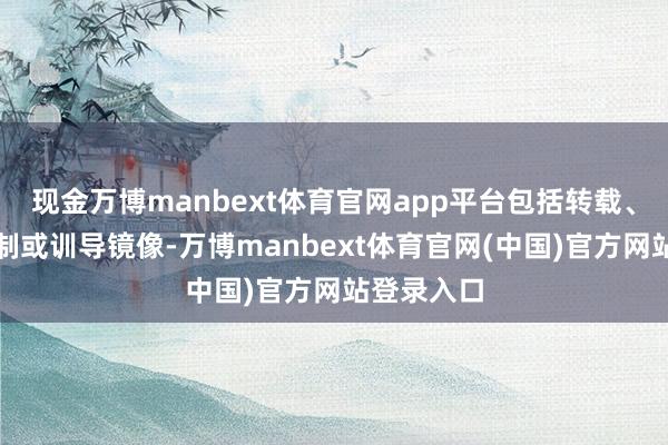 现金万博manbext体育官网app平台包括转载、摘编、复制或训导镜像-万博manbext体育官网(中国)官方网站登录入口