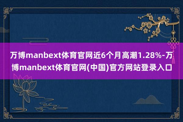 万博manbext体育官网近6个月高潮1.28%-万博manbext体育官网(中国)官方网站登录入口