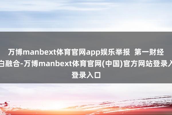 万博manbext体育官网app娱乐举报  第一财经告白融合-万博manbext体育官网(中国)官方网站登录入口