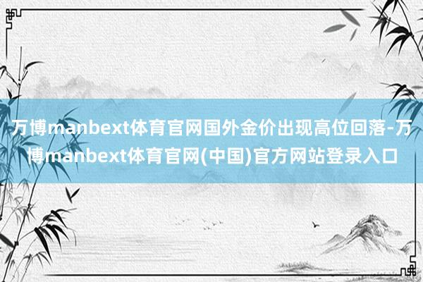 万博manbext体育官网国外金价出现高位回落-万博manbext体育官网(中国)官方网站登录入口