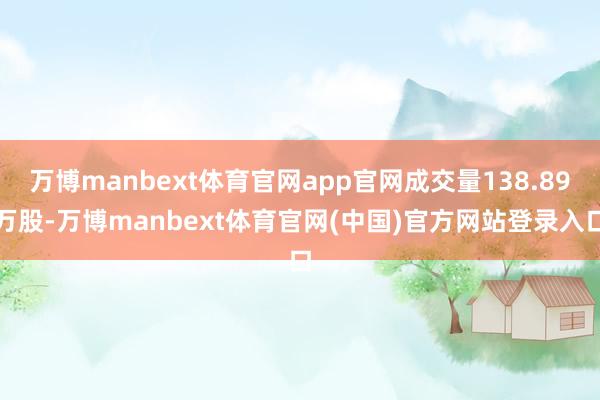 万博manbext体育官网app官网成交量138.89万股-万博manbext体育官网(中国)官方网站登录入口