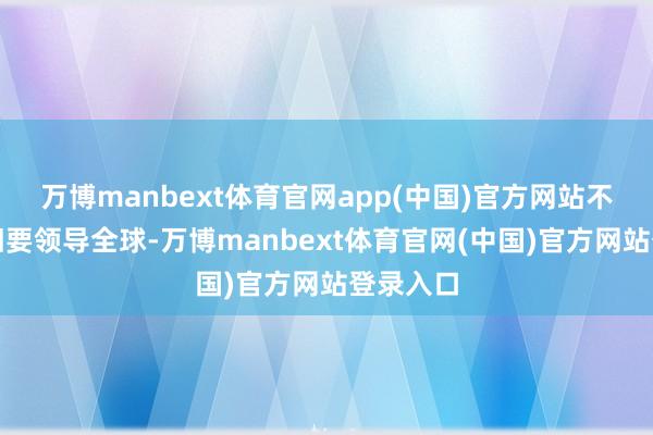万博manbext体育官网app(中国)官方网站不外我照旧要领导全球-万博manbext体育官网(中国)官方网站登录入口