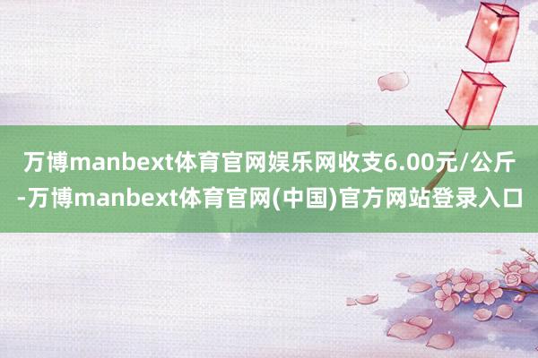 万博manbext体育官网娱乐网收支6.00元/公斤-万博manbext体育官网(中国)官方网站登录入口