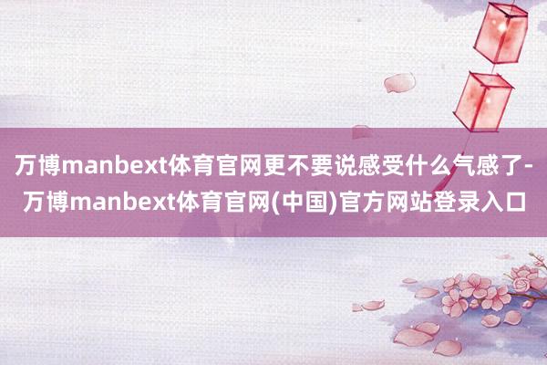 万博manbext体育官网更不要说感受什么气感了-万博manbext体育官网(中国)官方网站登录入口