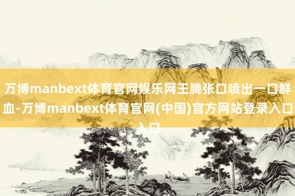 万博manbext体育官网娱乐网王腾张口喷出一口鲜血-万博manbext体育官网(中国)官方网站登录入口