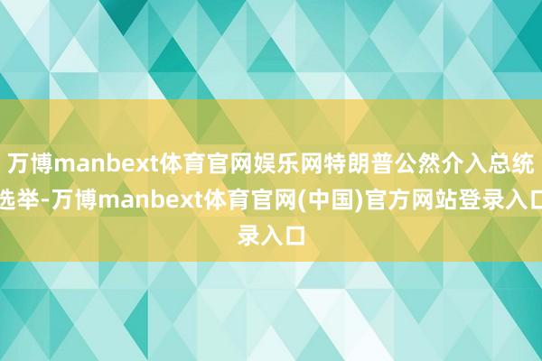 万博manbext体育官网娱乐网特朗普公然介入总统选举-万博manbext体育官网(中国)官方网站登录入口