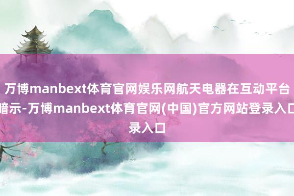 万博manbext体育官网娱乐网航天电器在互动平台暗示-万博manbext体育官网(中国)官方网站登录入口