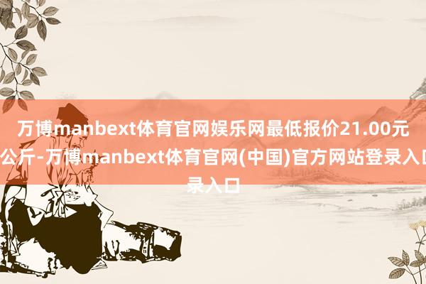 万博manbext体育官网娱乐网最低报价21.00元/公斤-万博manbext体育官网(中国)官方网站登录入口