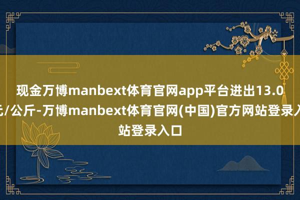 现金万博manbext体育官网app平台进出13.00元/公斤-万博manbext体育官网(中国)官方网站登录入口