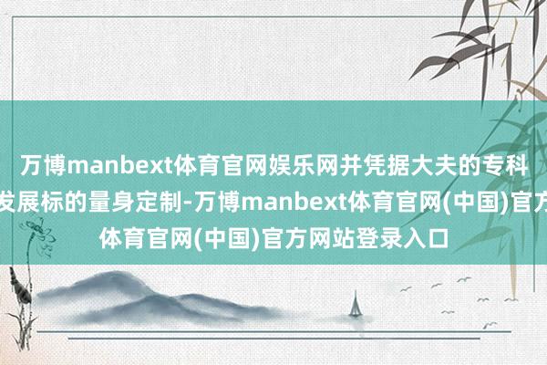 万博manbext体育官网娱乐网并凭据大夫的专科、兴趣兴趣及发展标的量身定制-万博manbext体育官网(中国)官方网站登录入口