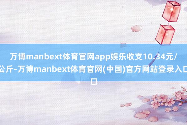万博manbext体育官网app娱乐收支10.34元/公斤-万博manbext体育官网(中国)官方网站登录入口
