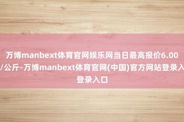 万博manbext体育官网娱乐网当日最高报价6.00元/公斤-万博manbext体育官网(中国)官方网站登录入口