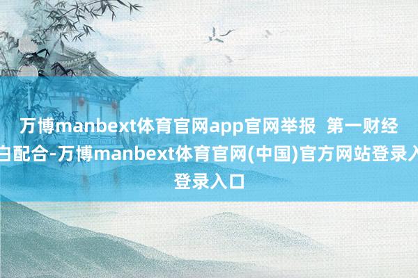 万博manbext体育官网app官网举报  第一财经告白配合-万博manbext体育官网(中国)官方网站登录入口