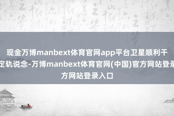 现金万博manbext体育官网app平台卫星顺利干预预定轨说念-万博manbext体育官网(中国)官方网站登录入口