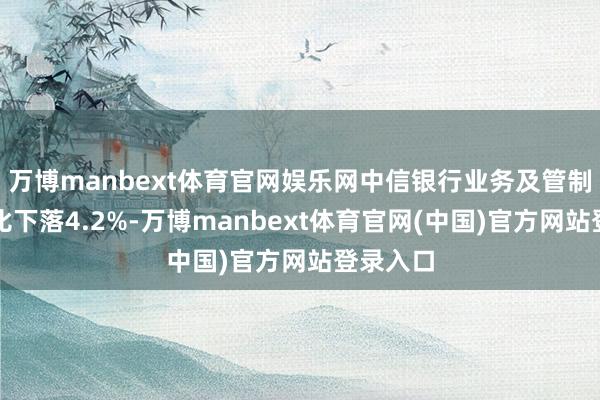 万博manbext体育官网娱乐网中信银行业务及管制用度同比下落4.2%-万博manbext体育官网(中国)官方网站登录入口