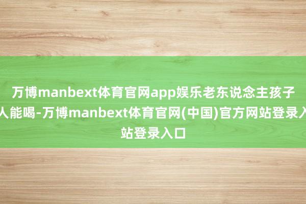 万博manbext体育官网app娱乐老东说念主孩子王人能喝-万博manbext体育官网(中国)官方网站登录入口
