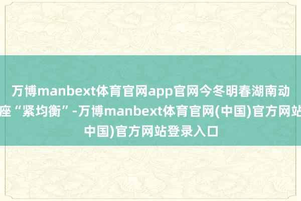 万博manbext体育官网app官网今冬明春湖南动力供需举座“紧均衡”-万博manbext体育官网(中国)官方网站登录入口