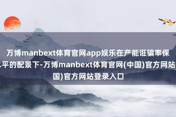 万博manbext体育官网app娱乐在产能诳骗率保抓较高水平的配景下-万博manbext体育官网(中国)官方网站登录入口