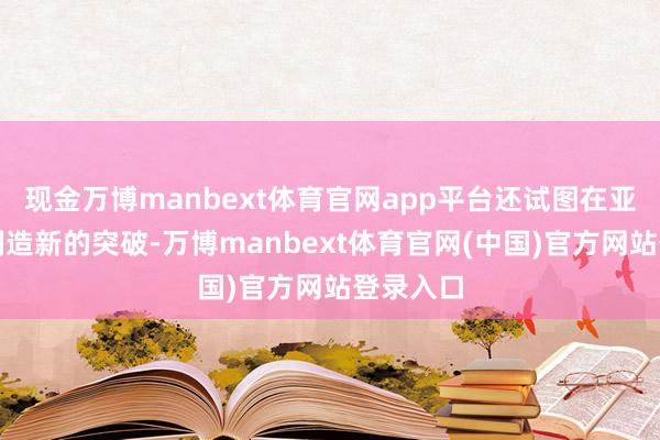 现金万博manbext体育官网app平台还试图在亚太地区制造新的突破-万博manbext体育官网(中国)官方网站登录入口