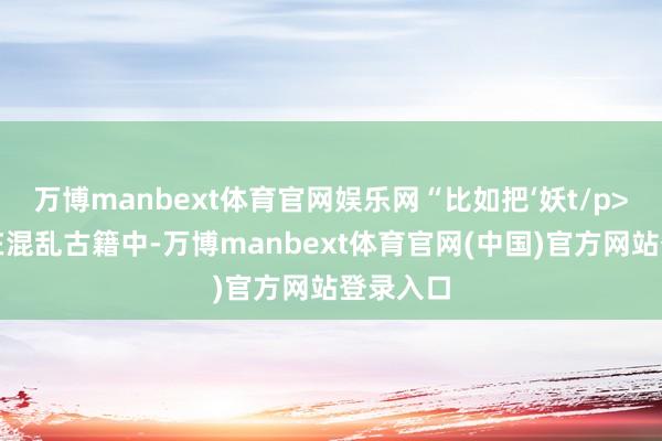 万博manbext体育官网娱乐网“比如把‘妖t/p>挑战：在混乱古籍中-万博manbext体育官网(中国)官方网站登录入口