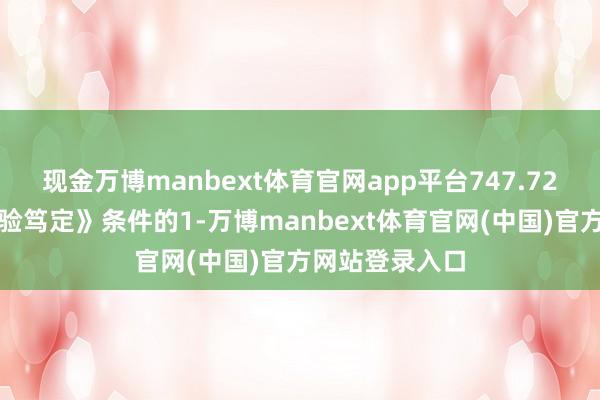 现金万博manbext体育官网app平台747.72万元达到《试验笃定》条件的1-万博manbext体育官网(中国)官方网站登录入口