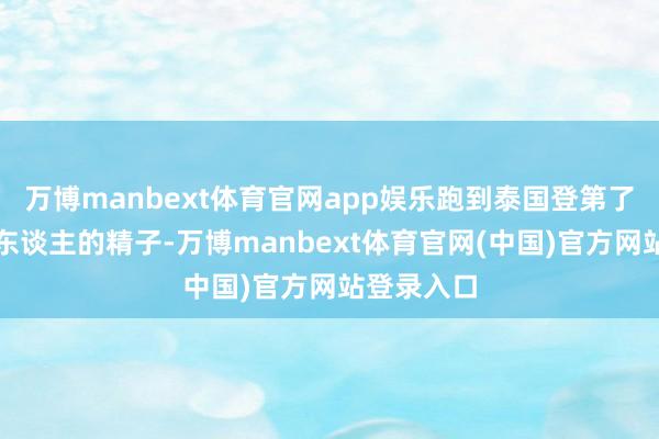 万博manbext体育官网app娱乐跑到泰国登第了一个英国东谈主的精子-万博manbext体育官网(中国)官方网站登录入口