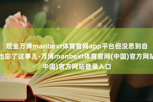 现金万博manbext体育官网app平台但没思到自后我方竟也忘了这事儿-万博manbext体育官网(中国)官方网站登录入口