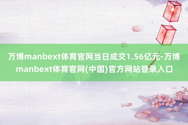 万博manbext体育官网当日成交1.56亿元-万博manbext体育官网(中国)官方网站登录入口