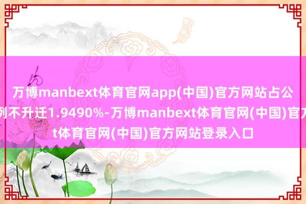 万博manbext体育官网app(中国)官方网站占公司总股本的比例不升迁1.9490%-万博manbext体育官网(中国)官方网站登录入口