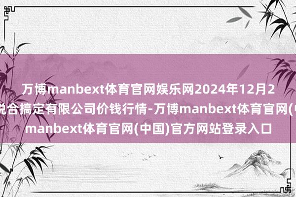 万博manbext体育官网娱乐网2024年12月23日新疆九隆盛和果品说合搞定有限公司价钱行情-万博manbext体育官网(中国)官方网站登录入口
