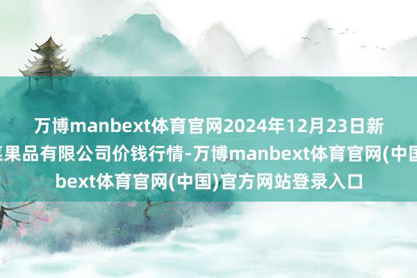 万博manbext体育官网2024年12月23日新疆乌鲁木都凌庆蔬菜果品有限公司价钱行情-万博manbext体育官网(中国)官方网站登录入口