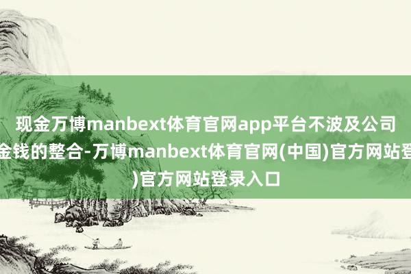 现金万博manbext体育官网app平台不波及公司业务和金钱的整合-万博manbext体育官网(中国)官方网站登录入口