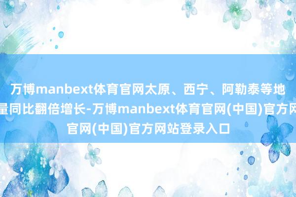 万博manbext体育官网太原、西宁、阿勒泰等地的租车预订量同比翻倍增长-万博manbext体育官网(中国)官方网站登录入口