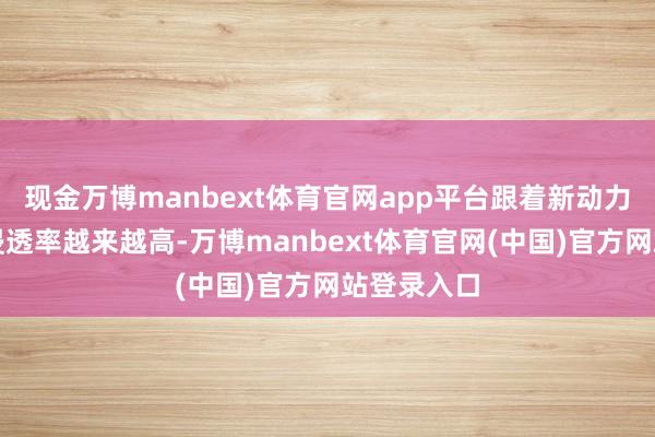 现金万博manbext体育官网app平台跟着新动力汽车市集浸透率越来越高-万博manbext体育官网(中国)官方网站登录入口