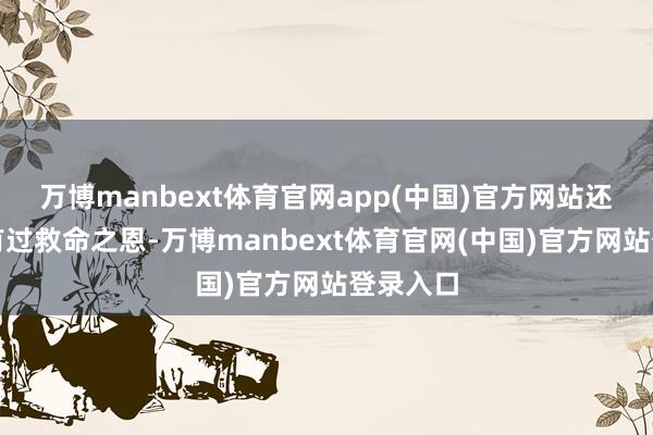万博manbext体育官网app(中国)官方网站还对我方有过救命之恩-万博manbext体育官网(中国)官方网站登录入口