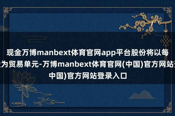 现金万博manbext体育官网app平台股份将以每手500股为贸易单元-万博manbext体育官网(中国)官方网站登录入口