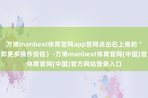 万博manbext体育官网app官网点击右上角的“三个点”图标（即更多操作按钮）-万博manbext体育官网(中国)官方网站登录入口