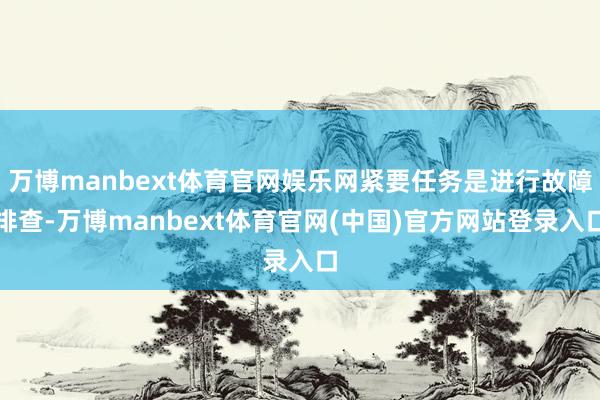 万博manbext体育官网娱乐网紧要任务是进行故障排查-万博manbext体育官网(中国)官方网站登录入口