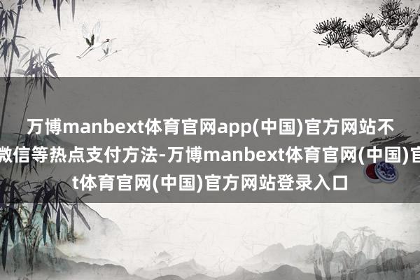 万博manbext体育官网app(中国)官方网站不仅守旧支付宝和微信等热点支付方法-万博manbext体育官网(中国)官方网站登录入口