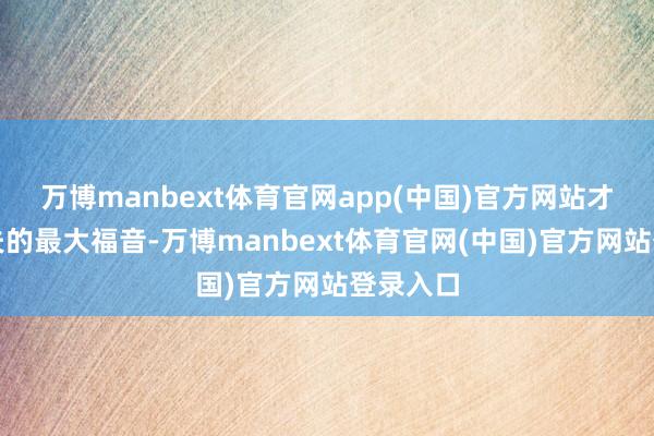 万博manbext体育官网app(中国)官方网站才是老匹夫的最大福音-万博manbext体育官网(中国)官方网站登录入口